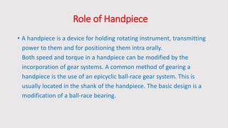 Role of Handpiece
• A handpiece is a device for holding rotating instrument, transmitting
power to them and for positioning them intra orally.
Both speed and torque in a handpiece can be modified by the
incorporation of gear systems. A common method of gearing a
handpiece is the use of an epicyclic ball-race gear system. This is
usually located in the shank of the handpiece. The basic design is a
modification of a ball-race bearing.
 