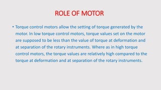 ROLE OF MOTOR
• Torque control motors allow the setting of torque generated by the
motor. In low torque control motors, torque values set on the motor
are supposed to be less than the value of torque at deformation and
at separation of the rotary instruments. Where as in high torque
control motors, the torque values are relatively high compared to the
torque at deformation and at separation of the rotary instruments.
 