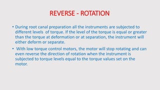REVERSE - ROTATION
• During root canal preparation all the instruments are subjected to
different levels of torque. If the level of the torque is equal or greater
than the torque at deformation or at separation, the instrument will
either deform or separate.
• With low torque control motors, the motor will stop rotating and can
even reverse the direction of rotation when the instrument is
subjected to torque levels equal to the torque values set on the
motor.
 