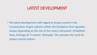 LATEST DEVELOPMENT
• The latest development with regard to torque control is the
incorporation of gear systems within the handpiece that regulates
torque depending on the size of the rotary instrument. (Endoflash-
Kavo, Anthogy Ni-Ti control- Dentsply). This obviates the need for
torque control motors.
 