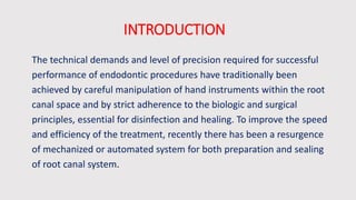 INTRODUCTION
The technical demands and level of precision required for successful
performance of endodontic procedures have traditionally been
achieved by careful manipulation of hand instruments within the root
canal space and by strict adherence to the biologic and surgical
principles, essential for disinfection and healing. To improve the speed
and efficiency of the treatment, recently there has been a resurgence
of mechanized or automated system for both preparation and sealing
of root canal system.
 
