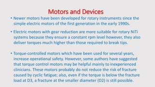 Motors and Devices
• Newer motors have been developed for rotary instruments since the
simple electric motors of the first generation in the early 1990s.
• Electric motors with gear reduction are more suitable for rotary NiTi
systems because they ensure a constant rpm level however, they also
deliver torques much higher than those required to break tips.
• Torque-controlled motors which have been used for several years,
increase operational safety. However, some authors have suggested
that torque control motors may be helpful mainly to inexperienced
clinicians. These motors probably do not reduce the risk of fracture
caused by cyclic fatigue; also, even if the torque is below the fracture
load at D3, a fracture at the smaller diameter (D2) is still possible.
 