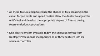 • All these features help to reduce the chance of files breaking in the
canal. Torque limits and speed control allow the dentist to adjust the
unit’s feel and develop the appropriate degree of finesse during
rotary endodontic procedures.
• One electric system available today, the Midwest eStylus from
Dentsply Professional, incorporates all of these features into its
wireless controller.
 