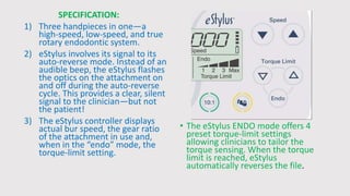 SPECIFICATION:
1) Three handpieces in one—a
high-speed, low-speed, and true
rotary endodontic system.
2) eStylus involves its signal to its
auto-reverse mode. Instead of an
audible beep, the eStylus flashes
the optics on the attachment on
and off during the auto-reverse
cycle. This provides a clear, silent
signal to the clinician—but not
the patient!
3) The eStylus controller displays
actual bur speed, the gear ratio
of the attachment in use and,
when in the “endo” mode, the
torque-limit setting.
• The eStylus ENDO mode offers 4
preset torque-limit settings
allowing clinicians to tailor the
torque sensing. When the torque
limit is reached, eStylus
automatically reverses the file.
 