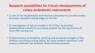 Research possibilities for Future developments of
rotary endodontic instruments
• 1) Use of ion implantation and thermal nitridation to provide harder
and wear resistant cutting edges in the file.
• 2) Investigation of failure models in Ni-Ti files ’to develop
mathematical models to accurately predict the life expectancy of
these files during use.
• 3) Optimization of flexibility, bending and torsional strength of files
without sacrificing cutting ability, by using modern mechanics and
analysis methods: for example, finite element analysis.
 