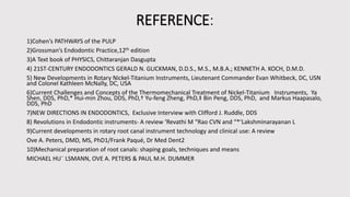 REFERENCE:
1)Cohen’s PATHWAYS of the PULP
2)Grossman’s Endodontic Practice,12th edition
3)A Text book of PHYSICS, Chittaranjan Dasgupta
4) 21ST-CENTURY ENDODONTICS GERALD N. GLICKMAN, D.D.S., M.S., M.B.A.; KENNETH A. KOCH, D.M.D.
5) New Developments in Rotary Nickel-Titanium Instruments, Lieutenant Commander Evan Whitbeck, DC, USN
and Colonel Kathleen McNally, DC, USA
6)Current Challenges and Concepts of the Thermomechanical Treatment of Nickel-Titanium Instruments, Ya
Shen, DDS, PhD,* Hui-min Zhou, DDS, PhD,† Yu-feng Zheng, PhD,‡ Bin Peng, DDS, PhD, and Markus Haapasalo,
DDS, PhD
7)NEW DIRECTIONS IN ENDODONTICS, Exclusive Interview with Clifford J. Ruddle, DDS
8) Revolutions in Endodontic instruments- A review ‘Revathi M “Rao CVN and “*‘Lakshminarayanan L
9)Current developments in rotary root canal instrument technology and clinical use: A review
Ove A. Peters, DMD, MS, PhD1/Frank Paqué, Dr Med Dent2
10)Mechanical preparation of root canals: shaping goals, techniques and means
MICHAEL HU¨ LSMANN, OVE A. PETERS & PAUL M.H. DUMMER
 