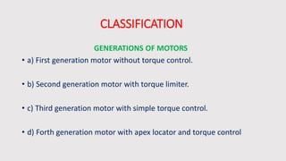 CLASSIFICATION
GENERATIONS OF MOTORS
• a) First generation motor without torque control.
• b) Second generation motor with torque limiter.
• c) Third generation motor with simple torque control.
• d) Forth generation motor with apex locator and torque control
 