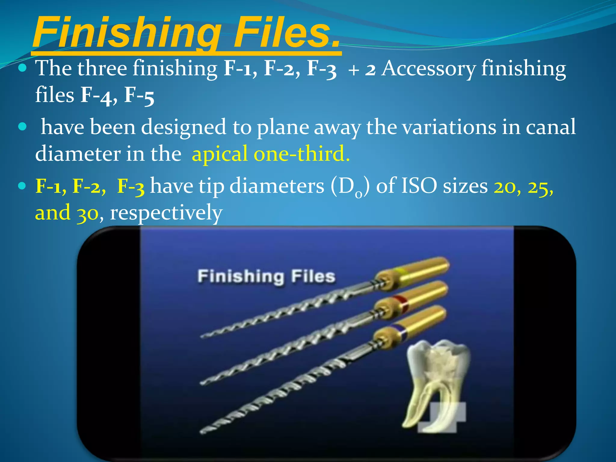 Finishing Files.
 The three finishing F-1, F-2, F-3 + 2 Accessory finishing
files F-4, F-5
 have been designed to plane away the variations in canal
diameter in the apical one-third.
 F-1, F-2, F-3 have tip diameters (D0) of ISO sizes 20, 25,
and 30, respectively
 