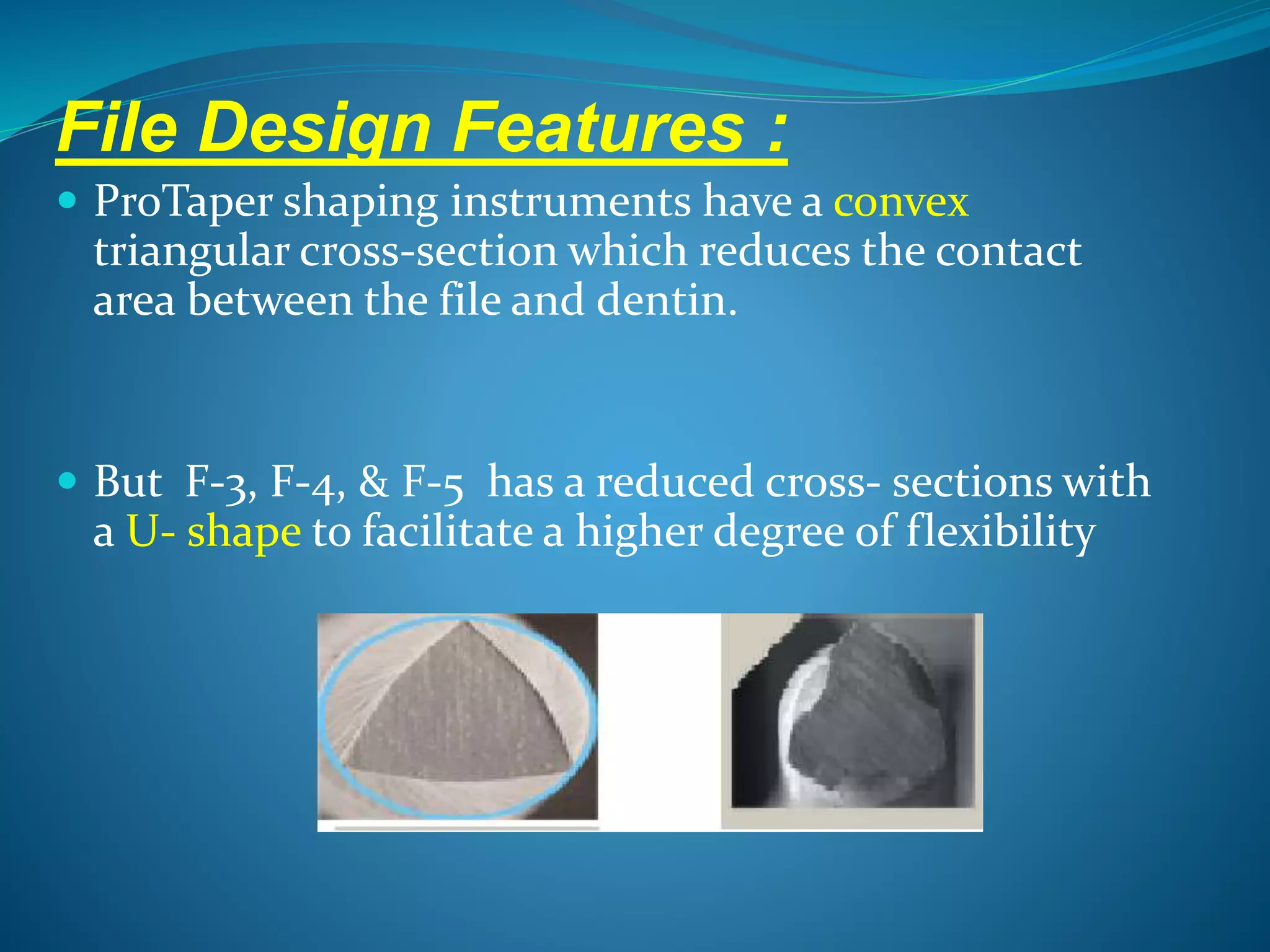 File Design Features :
 ProTaper shaping instruments have a convex
triangular cross-section which reduces the contact
area between the file and dentin.
 But F-3, F-4, & F-5 has a reduced cross- sections with
a U- shape to facilitate a higher degree of flexibility
 