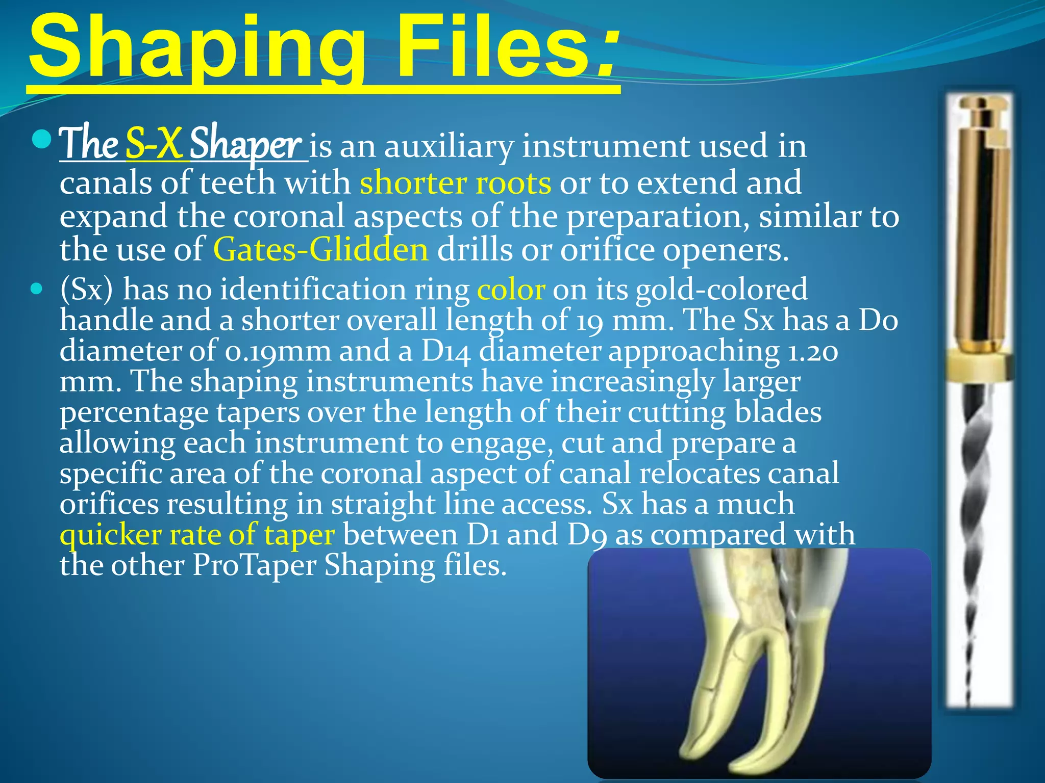 Shaping Files:
The S-X Shaper is an auxiliary instrument used in
canals of teeth with shorter roots or to extend and
expand the coronal aspects of the preparation, similar to
the use of Gates-Glidden drills or orifice openers.
 (Sx) has no identification ring color on its gold-colored
handle and a shorter overall length of 19 mm. The Sx has a D0
diameter of 0.19mm and a D14 diameter approaching 1.20
mm. The shaping instruments have increasingly larger
percentage tapers over the length of their cutting blades
allowing each instrument to engage, cut and prepare a
specific area of the coronal aspect of canal relocates canal
orifices resulting in straight line access. Sx has a much
quicker rate of taper between D1 and D9 as compared with
the other ProTaper Shaping files.
 