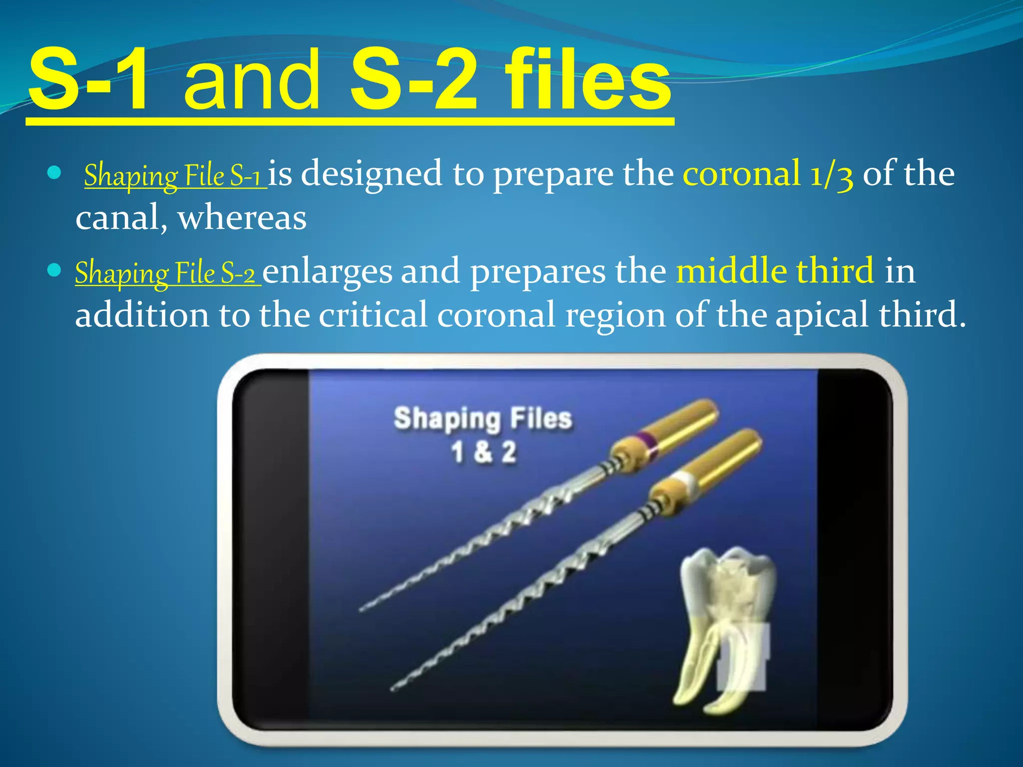 S-1 and S-2 files
 Shaping File S-1 is designed to prepare the coronal 1/3 of the
canal, whereas
 Shaping File S-2 enlarges and prepares the middle third in
addition to the critical coronal region of the apical third.
 