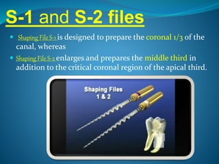 S-1 and S-2 files
 Shaping File S-1 is designed to prepare the coronal 1/3 of the
canal, whereas
 Shaping File S-2 enlarges and prepares the middle third in
addition to the critical coronal region of the apical third.
 