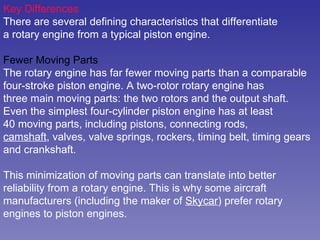 Key Differences There are several defining characteristics that differentiate a rotary engine from a typical piston engine.  Fewer Moving Parts The rotary engine has far fewer moving parts than a comparable four-stroke piston engine. A two-rotor rotary engine has three main moving parts: the two rotors and the output shaft. Even the simplest four-cylinder piston engine has at least 40 moving parts, including pistons, connecting rods, camshaft , valves, valve springs, rockers, timing belt, timing gears and crankshaft.  This minimization of moving parts can translate into better  reliability from a rotary engine. This is why some aircraft  manufacturers (including the maker of  Skycar ) prefer rotary  engines to piston engines.  