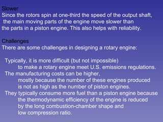 Slower Since the rotors spin at one-third the speed of the output shaft, the main moving parts of the engine move slower than the parts in a piston engine. This also helps with reliability.  Challenges There are some challenges in designing a rotary engine:  Typically, it is more difficult (but not impossible)  to make a rotary engine meet U.S. emissions regulations.  The manufacturing costs can be higher, mostly because the number of these engines produced is not as high as the number of piston engines.  They typically consume more fuel than a piston engine because the thermodynamic efficiency of the engine is reduced by the long combustion-chamber shape and low compression ratio.  