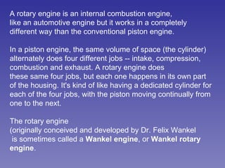 A rotary engine is an internal combustion engine, like an automotive engine but it works in a completely different way than the conventional piston engine.  In a piston engine, the same volume of space (the cylinder) alternately does four different jobs -- intake, compression, combustion and exhaust. A rotary engine does  these same four jobs, but each one happens in its own part of the housing. It's kind of like having a dedicated cylinder for each of the four jobs, with the piston moving continually from one to the next.  The rotary engine (originally conceived and developed by Dr. Felix Wankel is sometimes called a  Wankel engine , or  Wankel rotary engine .  