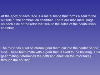 At the apex of each face is a metal blade that forms a seal to the outside of the combustion chamber. There are also metal rings on each side of the rotor that seal to the sides of the combustion chamber.  The rotor has a set of internal gear teeth cut into the center of one side. These teeth mate with a gear that is fixed to the housing. This gear mating determines the path and direction the rotor takes through the housing.  