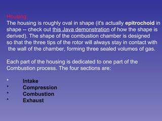 Housing The housing is roughly oval in shape (it's actually  epitrochoid  in shape -- check out  this Java demonstration  of how the shape is derived). The shape of the combustion chamber is designed so that the three tips of the rotor will always stay in contact with the wall of the chamber, forming three sealed volumes of gas.  Each part of the housing is dedicated to one part of the  Combustion process. The four sections are:  * Intake   * Compression   * Combustion   * Exhaust   
