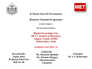 B. Pharm Sem-VII Presentations
Rotatory Vacuum Evaporator
IN THE SUBJECT
Pharmaceutical Chemistry
Bhujbal Knowledge City,
MET’s Institute of Pharmacy,
Adgaon, Nashik, 422003.
Maharashtra, India
Academic Year 2022 -23
1
Presented By-
Yogita Ahire
B. pharm Final Year
Roll No. 06
Guided By :
Mr. Shantanu ghodake
Ms. Poonam Wajepye
Pharmaceutical
Chemistry
Principal:
Dr. S. J. Kshirsagar
 