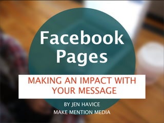 Facebook
Pages
BY JEN HAVICE
MAKE MENTION MEDIA
MAKING AN IMPACT WITH
YOUR MESSAGE
 