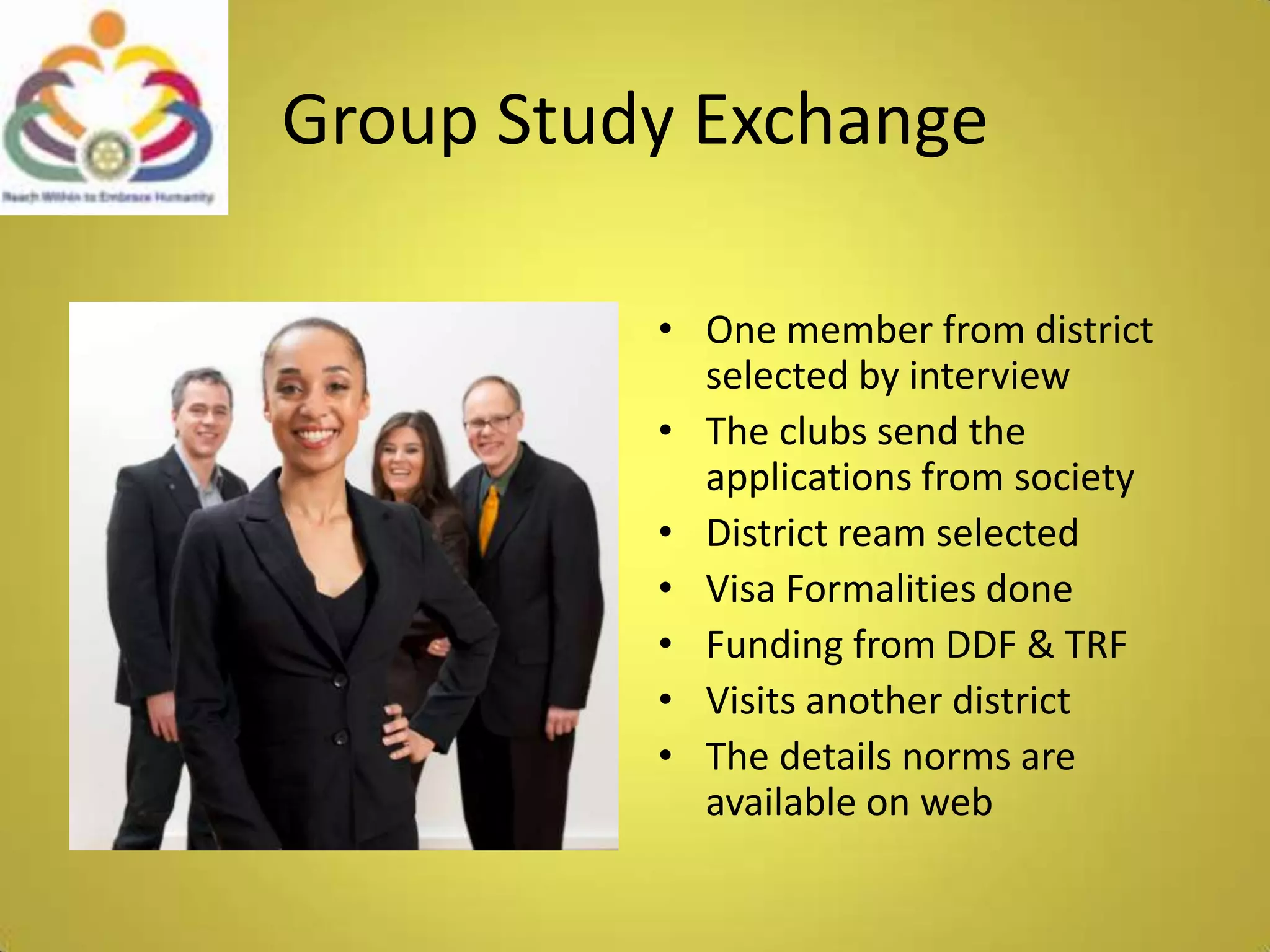 Group Study ExchangeOne member from district selected by interviewThe clubs send the applications from society District ream selectedVisa Formalities doneFunding from DDF & TRFVisits another districtThe details norms are available on web