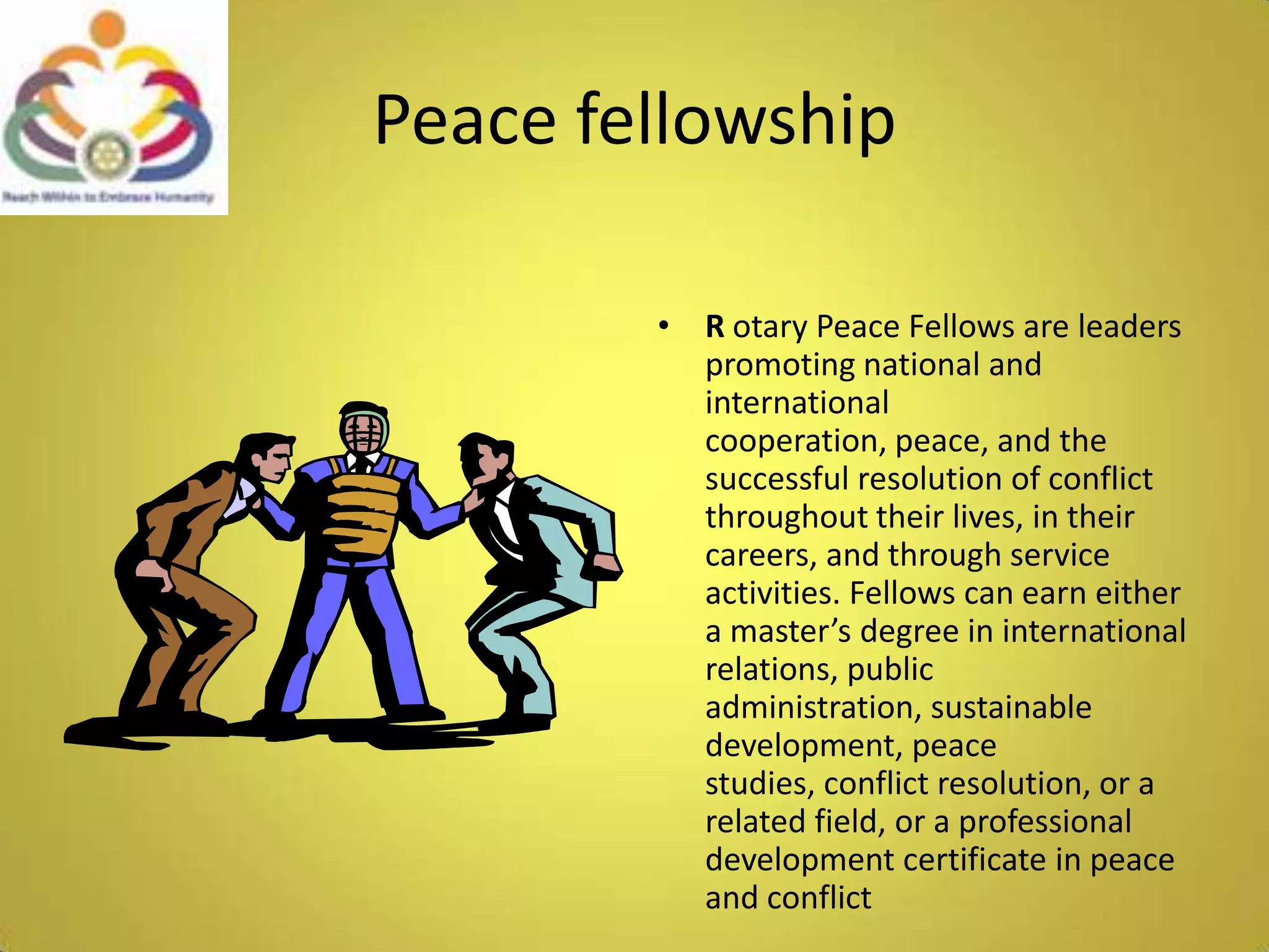 Peace fellowshipR otary Peace Fellows are leaders promoting national and international cooperation, peace, and the successful resolution of conflict throughout their lives, in their careers, and through service activities. Fellows can earn either a master’s degree in international relations, public administration, sustainable development, peace studies, conflict resolution, or a related field, or a professional development certificate in peace and conflict 