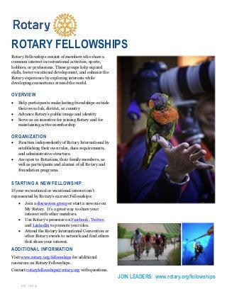 JOIN LEADERS: www.rotary.org/fellowships
Rotary Fellowships consist of members who share a
common interest in recreational activities, sports,
hobbies, or professions. These groups help expand
skills, foster vocational development, and enhance the
Rotary experience by exploring interests while
developing connections around the world.
OVERVIEW
 Help participants make lasting friendships outside
their own club, district, or country
 Advance Rotary’s public image and identity
 Serve as an incentive for joining Rotary and for
maintaining active membership
ORGANIZATION
 Function independently of Rotary International by
establishing their own rules, dues requirements,
and administrative structure.
 Are open to Rotarians, their family members, as
well as participants and alumni of all Rotary and
Foundation programs.
STARTING A NEW FELLOWSHIP
If your recreational or vocational interest isn’t
represented by Rotary’s current Fellowships:
 Join a discussion group or start a new one on
My Rotary. It’s a great way to share your
interest with other members.
 Use Rotary’s presence on Facebook, Twitter,
and LinkedIn to promote your idea.
 Attend the Rotary International Convention or
other Rotary events to network and find others
that share your interest.
ADDITIONAL INFORMATION
Visit www.rotary.org/fellowships for additional
resources on Rotary Fellowships.
Contact rotaryfellowships@rotary.org with questions.
EN—(0518)
ROTARY FELLOWSHIPS
 