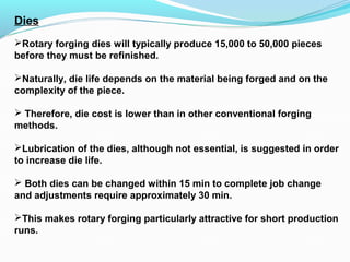 Dies
Rotary forging dies will typically produce 15,000 to 50,000 pieces
before they must be refinished.
Naturally, die life depends on the material being forged and on the
complexity of the piece.
 Therefore, die cost is lower than in other conventional forging
methods.
Lubrication of the dies, although not essential, is suggested in order
to increase die life.
 Both dies can be changed within 15 min to complete job change
and adjustments require approximately 30 min.
This makes rotary forging particularly attractive for short production
runs.
 