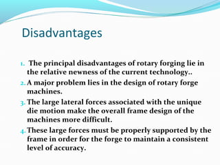 Disadvantages
1. The principal disadvantages of rotary forging lie in
the relative newness of the current technology..
2. A major problem lies in the design of rotary forge
machines.
3. The large lateral forces associated with the unique
die motion make the overall frame design of the
machines more difficult.
4.These large forces must be properly supported by the
frame in order for the forge to maintain a consistent
level of accuracy.
 