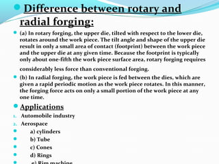 Difference between rotary and
radial forging:
 (a) In rotary forging, the upper die, tilted with respect to the lower die,
rotates around the work piece. The tilt angle and shape of the upper die
result in only a small area of contact (footprint) between the work piece
and the upper die at any given time. Because the footprint is typically
only about one-fifth the work piece surface area, rotary forging requires
considerably less force than conventional forging.
 (b) In radial forging, the work piece is fed between the dies, which are
given a rapid periodic motion as the work piece rotates. In this manner,
the forging force acts on only a small portion of the work piece at any
one time.
Applications
1. Automobile industry
2. Aerospace
 a) cylinders
 b) Tube
 c) Cones
 d) Rings
 