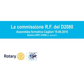 La commissione R.F. del D2080
Assemblea formativa Cagliari 19.06.2016
Relatore DRFC D2080 (a.r. 2016-2017)
 