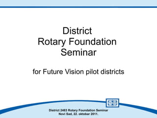 District  Rotary Foundation  Seminar for Future Vision pilot districts District 2483 Rotary Foundation Seminar Novi Sad, 22. oktobar 2011. 