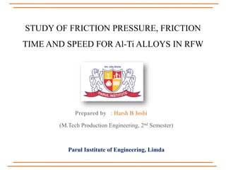 STUDY OF FRICTION PRESSURE, FRICTION
TIME AND SPEED FOR Al-Ti ALLOYS IN RFW
Prepared by : Harsh B Joshi
(M.Tech Production Engineering, 2nd Semester)
Parul Institute of Engineering, Limda
 