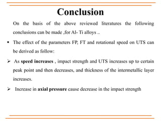 Conclusion
On the basis of the above reviewed literatures the following
conclusions can be made ,for Al- Ti alloys ..
 The effect of the parameters FP, FT and rotational speed on UTS can
be derived as follow:
 As speed increases , impact strength and UTS increases up to certain
peak point and then decreases, and thickness of the intermetallic layer
increases.
 Increase in axial pressure cause decrease in the impact strength
 
