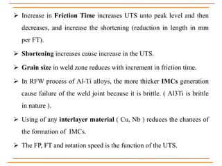  Increase in Friction Time increases UTS unto peak level and then
decreases, and increase the shortening (reduction in length in mm
per FT).
 Shortening increases cause increase in the UTS.
 Grain size in weld zone reduces with increment in friction time.
 In RFW process of Al-Ti alloys, the more thicker IMCs generation
cause failure of the weld joint because it is brittle. ( Al3Ti is brittle
in nature ).
 Using of any interlayer material ( Cu, Nb ) reduces the chances of
the formation of IMCs.
 The FP, FT and rotation speed is the function of the UTS.
 