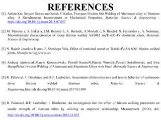 REFERENCES[1] Amlan Kar, Satyam Suwas and Satish V. Kailas, Two-pass Friction Stir Welding of Aluminum alloy to Titanium
alloy: A Simultaneous Improvement in Mechanical Properties, Materials Science & Engineering ,
https://doi.org/10.1016/j.msea.2018.07.057
[2] M. Meisnar a, S. Baker a, J.M. Bennett b, A. Bernadc, A.Mostafa c, S. Reschd, N. Fernandes c, A. Normane,
Microstructural characterisation of rotary friction welded AA6082 andTi-6Al-4V dissimilar joints, Materials
Science & Engineering
[3] N. Rajesh Jesudoss Hynes, P. Shenbaga Velu, Effect of rotational speed on Ti-6Al-4V-AA 6061 friction welded
joints, Manufacturing processes.
[4] Andrzej Ambroziak,Marcin Korzeniowski, PaweB KustroN,Marcin Winnicki,PaweB SokoBowski, and Ewa
HarapiNska, Friction Welding of Aluminum and Aluminum Alloys with Steel, Materials Science & Engineering
[5] R. Palanivel, I. Dinaharan and R.F. Laubscher, Assessment ofmicrostructure and tensile behavior of continuous
drive friction welded titanium tubes, Materials Science &
Engineering,http://dx.doi.org/10.1016/j.msea.2017.01.090
[6] R. Palanivel, R.F. Laubscher, I. Dinaharan, An investigation into the effect of friction welding parameters on
tensile strength of titanium tubes by utilizing an empirical relationship, Measurement (2016), doi:
http://dx.doi.org/10.1016/j.measurement.2016.11.035
 