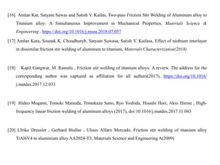 [16] Amlan Kar, Satyam Suwas and Satish V. Kailas, Two-pass Friction Stir Welding of Aluminum alloy to
Titanium alloy: A Simultaneous Improvement in Mechanical Properties, Materials Science &
Engineering , https://doi.org/10.1016/j.msea.2018.07.057
[17] Amlan Kara, Sounak K. Choudhuryb, Satyam Suwasa, Satish V. Kailasa, Effect of niobium interlayer
in dissimilar friction stir welding of aluminum to titanium, Materials Characterization(2018)
[18] Kapil Gangwar, M. Ramulu , Friction stir welding of titanium alloys: A review. The address for the
corresponding author was captured as affiliation for all authors(2017), https://doi.org/10.1016/
j.matdes.2017.12.033
[19] Hideo Mogami, Tomoki Matsuda, Tomokazu Sano, Ryo Yoshida, Hisashi Hori, Akio Hirose , High-
frequency linear friction welding of aluminum alloys (2017), doi:10.1016/j.matdes.2017.11.043
[20] Ulrike Dressler , Gerhard Biallas , Ulises Alfaro Mercado, Friction stir welding of titanium alloy
TiAl6V4 to aluminium alloy AA2024-T3, Materials Science and Engineering A(2009)
 