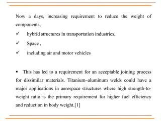 Now a days, increasing requirement to reduce the weight of
components,
 hybrid structures in transportation industries,
 Space ,
 including air and motor vehicles
 This has led to a requirement for an acceptable joining process
for dissimilar materials. Titanium–aluminum welds could have a
major applications in aerospace structures where high strength-to-
weight ratio is the primary requirement for higher fuel efficiency
and reduction in body weight.[1]
 