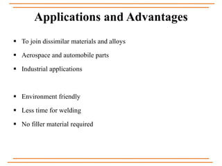 Applications and Advantages
 To join dissimilar materials and alloys
 Aerospace and automobile parts
 Industrial applications
 Environment friendly
 Less time for welding
 No filler material required
 