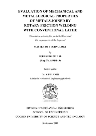 `
EVALUATION OF MECHANICAL AND
METALLURGICAL PROPERTIES
OF METALS JOINED BY
ROTARY FRICTION WELDING
WITH CONVENTIONAL LATHE
Dissertation submitted in partial fulfillment of
the requirements of the degree of
MASTER OF TECHNOLOGY
by
SURESH BABU E.M.
(Reg. No. 15314013)
Project guide:
Dr. K.P.S. NAIR
Reader in Mechanical Engineering (Retired)
DIVISION OF MECHANICAL ENGINEERING
SCHOOL OF ENGINEERING
COCHIN UNIVERSITY OF SCIENCE AND TECHNOLOGY
September 2016
 