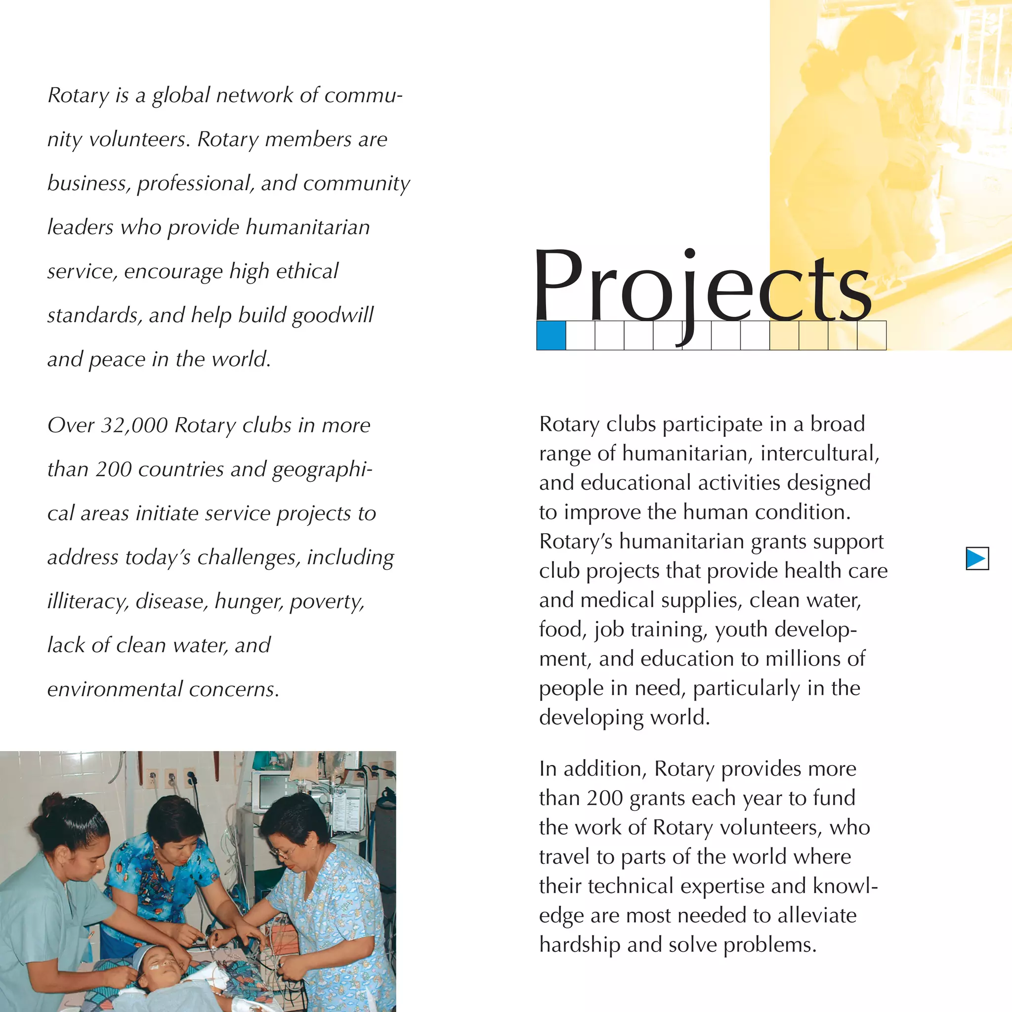 Rotary is a global network of commu-

nity volunteers. Rotary members are

business, professional, and community

leaders who provide humanitarian

service, encourage high ethical

standards, and help build goodwill

and peace in the world.
                                         Projects
Over 32,000 Rotary clubs in more         Rotary clubs participate in a broad
                                         range of humanitarian, intercultural,
than 200 countries and geographi-
                                         and educational activities designed
cal areas initiate service projects to   to improve the human condition.
                                         Rotary’s humanitarian grants support
address today’s challenges, including
                                         club projects that provide health care
illiteracy, disease, hunger, poverty,    and medical supplies, clean water,
                                         food, job training, youth develop-
lack of clean water, and
                                         ment, and education to millions of
environmental concerns.                  people in need, particularly in the
                                         developing world.

                                         In addition, Rotary provides more
                                         than 200 grants each year to fund
                                         the work of Rotary volunteers, who
                                         travel to parts of the world where
                                         their technical expertise and knowl-
                                         edge are most needed to alleviate
                                         hardship and solve problems.
 