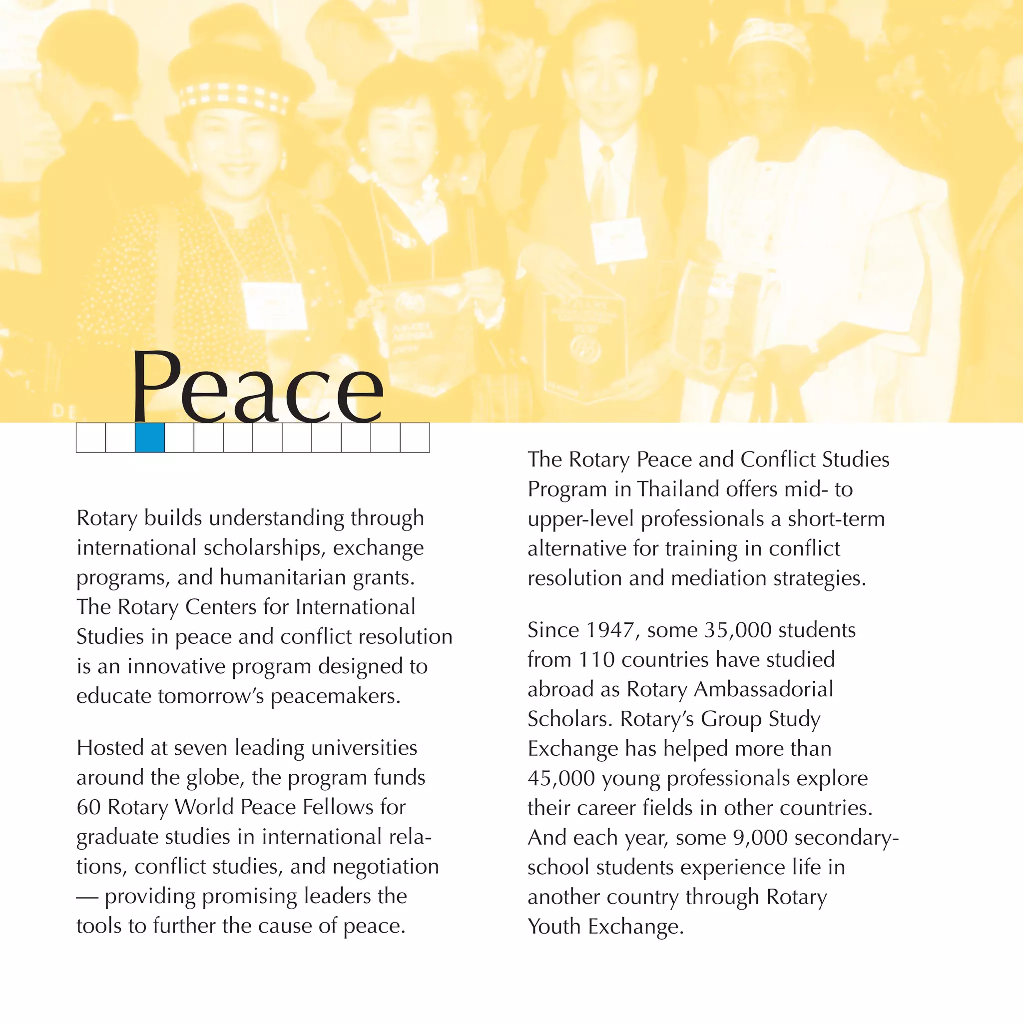 Peace                                 The Rotary Peace and Conflict Studies
                                           Program in Thailand offers mid- to
Rotary builds understanding through        upper-level professionals a short-term
international scholarships, exchange       alternative for training in conflict
programs, and humanitarian grants.         resolution and mediation strategies.
The Rotary Centers for International
Studies in peace and conflict resolution   Since 1947, some 35,000 students
is an innovative program designed to       from 110 countries have studied
educate tomorrow’s peacemakers.            abroad as Rotary Ambassadorial
                                           Scholars. Rotary’s Group Study
Hosted at seven leading universities       Exchange has helped more than
around the globe, the program funds        45,000 young professionals explore
60 Rotary World Peace Fellows for          their career fields in other countries.
graduate studies in international rela-    And each year, some 9,000 secondary-
tions, conflict studies, and negotiation   school students experience life in
— providing promising leaders the          another country through Rotary
tools to further the cause of peace.       Youth Exchange.
 