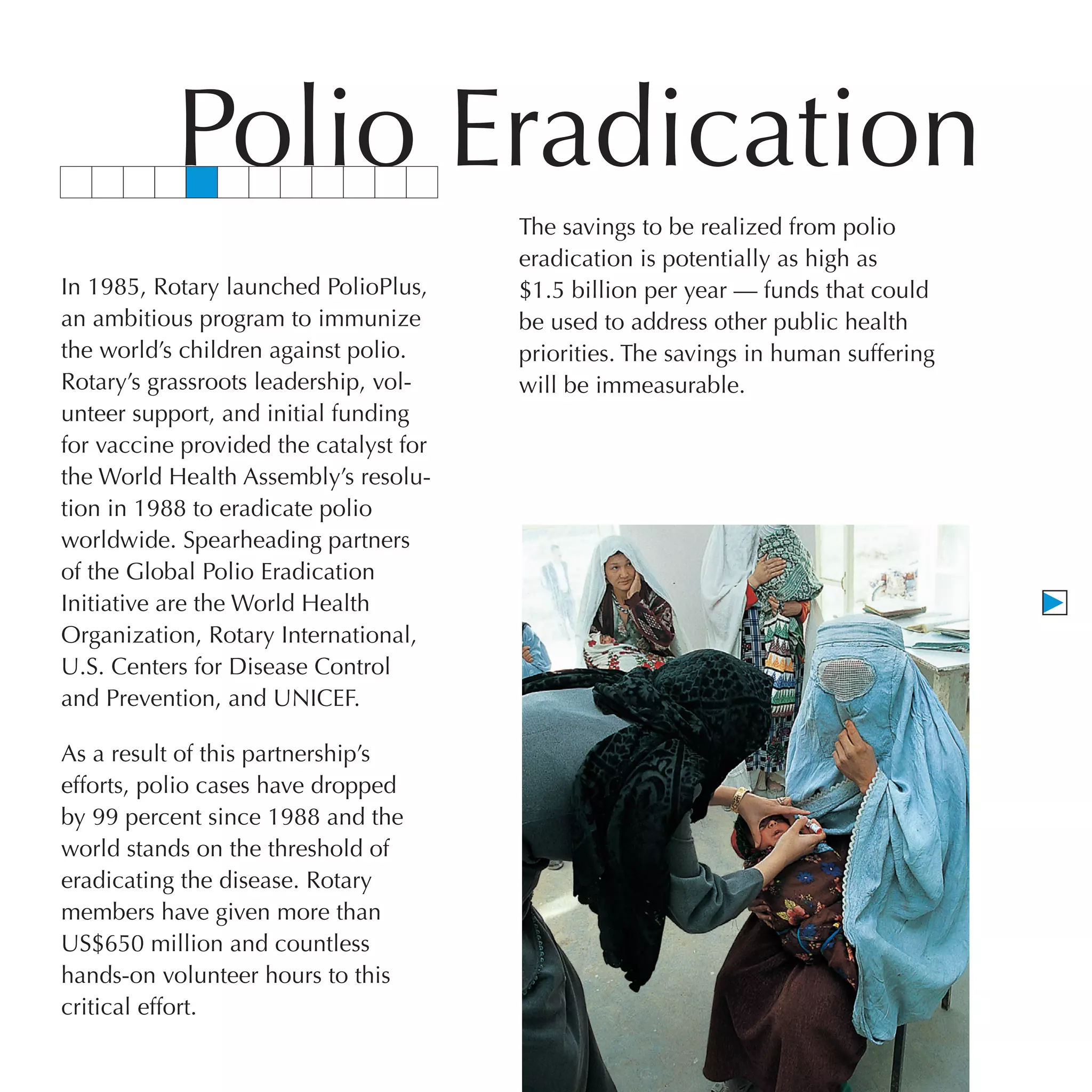 Polio Eradication
                                        The savings to be realized from polio
                                        eradication is potentially as high as
In 1985, Rotary launched PolioPlus,     $1.5 billion per year — funds that could
an ambitious program to immunize        be used to address other public health
the world’s children against polio.     priorities. The savings in human suffering
Rotary’s grassroots leadership, vol-    will be immeasurable.
unteer support, and initial funding
for vaccine provided the catalyst for
the World Health Assembly’s resolu-
tion in 1988 to eradicate polio
worldwide. Spearheading partners
of the Global Polio Eradication
Initiative are the World Health
Organization, Rotary International,
U.S. Centers for Disease Control
and Prevention, and UNICEF.

As a result of this partnership’s
efforts, polio cases have dropped
by 99 percent since 1988 and the
world stands on the threshold of
eradicating the disease. Rotary
members have given more than
US$650 million and countless
hands-on volunteer hours to this
critical effort.
 