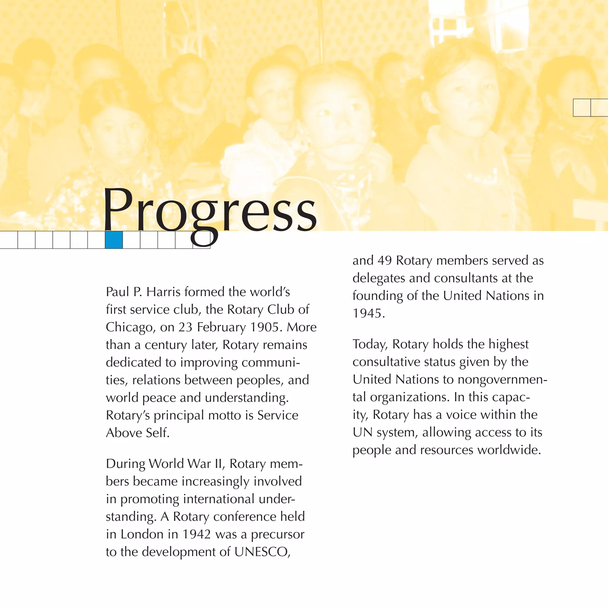 Progress
                                         and 49 Rotary members served as
                                         delegates and consultants at the
Paul P. Harris formed the world’s        founding of the United Nations in
first service club, the Rotary Club of   1945.
Chicago, on 23 February 1905. More
than a century later, Rotary remains     Today, Rotary holds the highest
dedicated to improving communi-          consultative status given by the
ties, relations between peoples, and     United Nations to nongovernmen-
world peace and understanding.           tal organizations. In this capac-
Rotary’s principal motto is Service      ity, Rotary has a voice within the
Above Self.                              UN system, allowing access to its
                                         people and resources worldwide.
During World War II, Rotary mem-
bers became increasingly involved
in promoting international under-
standing. A Rotary conference held
in London in 1942 was a precursor
to the development of UNESCO,
 