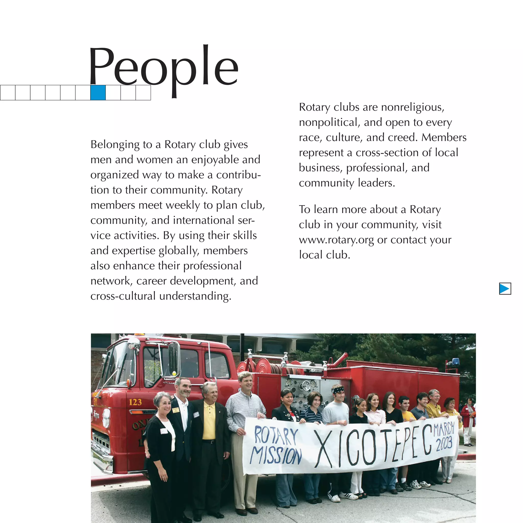 People                                   Rotary clubs are nonreligious,
                                         nonpolitical, and open to every
                                         race, culture, and creed. Members
Belonging to a Rotary club gives
                                         represent a cross-section of local
men and women an enjoyable and
                                         business, professional, and
organized way to make a contribu-
                                         community leaders.
tion to their community. Rotary
members meet weekly to plan club,        To learn more about a Rotary
community, and international ser-        club in your community, visit
vice activities. By using their skills   www.rotary.org or contact your
and expertise globally, members          local club.
also enhance their professional
network, career development, and
cross-cultural understanding.
 