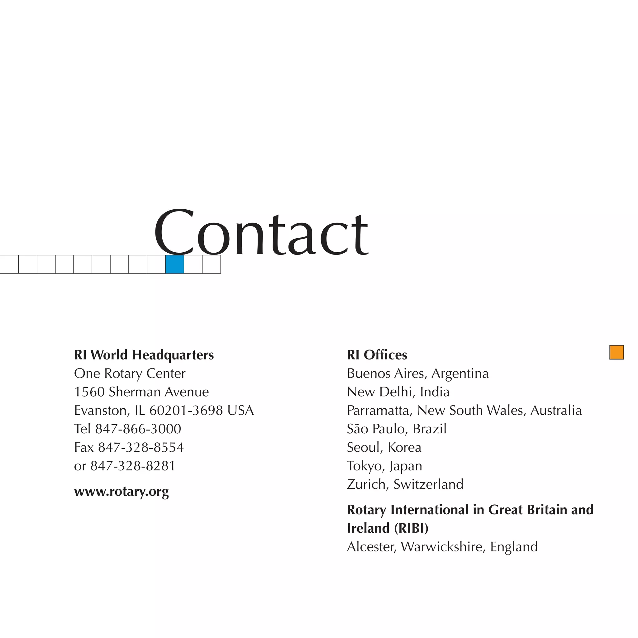 Contact
RI World Headquarters         RI Offices
One Rotary Center             Buenos Aires, Argentina
1560 Sherman Avenue           New Delhi, India
Evanston, IL 60201-3698 USA   Parramatta, New South Wales, Australia
Tel 847-866-3000              São Paulo, Brazil
Fax 847-328-8554              Seoul, Korea
or 847-328-8281               Tokyo, Japan
                              Zurich, Switzerland
www.rotary.org
                              Rotary International in Great Britain and
                              Ireland (RIBI)
                              Alcester, Warwickshire, England
 