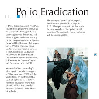 Polio Eradication
                                        The savings to be realized from polio
                                        eradication is potentially as high as
In 1985, Rotary launched PolioPlus,     $1.5 billion per year — funds that could
an ambitious program to immunize        be used to address other public health
the world’s children against polio.     priorities. The savings in human suffering
Rotary’s grassroots leadership, vol-    will be immeasurable.
unteer support, and initial funding
for vaccine provided the catalyst for
the World Health Assembly’s resolu-
tion in 1988 to eradicate polio
worldwide. Spearheading partners
of the Global Polio Eradication
Initiative are the World Health
Organization, Rotary International,
U.S. Centers for Disease Control
and Prevention, and UNICEF.

As a result of this partnership’s
efforts, polio cases have dropped
by 99 percent since 1988 and the
world stands on the threshold of
eradicating the disease. Rotary
members have given more than
US$650 million and countless
hands-on volunteer hours to this
critical effort.
 