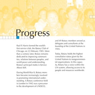 Progress
                                         and 49 Rotary members served as
                                         delegates and consultants at the
Paul P. Harris formed the world’s        founding of the United Nations in
first service club, the Rotary Club of   1945.
Chicago, on 23 February 1905. More
than a century later, Rotary remains     Today, Rotary holds the highest
dedicated to improving communi-          consultative status given by the
ties, relations between peoples, and     United Nations to nongovernmen-
world peace and understanding.           tal organizations. In this capac-
Rotary’s principal motto is Service      ity, Rotary has a voice within the
Above Self.                              UN system, allowing access to its
                                         people and resources worldwide.
During World War II, Rotary mem-
bers became increasingly involved
in promoting international under-
standing. A Rotary conference held
in London in 1942 was a precursor
to the development of UNESCO,
 