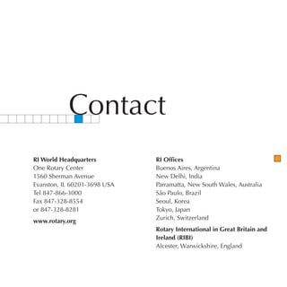 Contact
RI World Headquarters         RI Offices
One Rotary Center             Buenos Aires, Argentina
1560 Sherman Avenue           New Delhi, India
Evanston, IL 60201-3698 USA   Parramatta, New South Wales, Australia
Tel 847-866-3000              São Paulo, Brazil
Fax 847-328-8554              Seoul, Korea
or 847-328-8281               Tokyo, Japan
                              Zurich, Switzerland
www.rotary.org
                              Rotary International in Great Britain and
                              Ireland (RIBI)
                              Alcester, Warwickshire, England
 