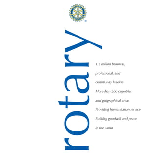 rotary
     1.2 million business,

     professional, and

     community leaders

     More than 200 countries

     and geographical areas

     Providing humanitarian service

     Building goodwill and peace

     in the world
 