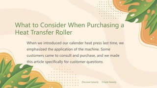 What to Consider When Purchasing a
Heat Transfer Roller
When we introduced our calender heat press last time, we
emphasized the application of the machine. Some
customers came to consult and purchase, and we made
this article specifically for customer questions.
Discover beauty Create beauty
 